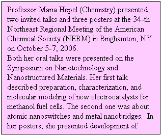 Text Box: Professor Maria Hepel (Chemistry) presented two invited talks and three posters at the 34-th Northeast Regional Meeting of the American Chemical Society (NERM) in Binghamton, NY on October 5-7, 2006. 
Both her oral talks were presented on the Symposium on Nanotechnology and Nanostructured Materials. Her first talk described preparation, characterization, and molecular modeling of new electrocatalysts for methanol fuel cells. The second one was about atomic nanoswitches and metal nanobridges.  In her posters, she presented development of highly sensitive immunosensors for the determination of herbicides based on direct and competitive assay procedures. 
 
 
