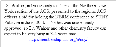 Text Box: Dr. Walker, in his capacity as chair of the Northern New York section of the ACS, presented to the regional ACS officers a bid for holding the NERM conference to SUNY Potsdam in June, 2010.  The bid was unanimously approved, so Dr. Walker and other chemistry faculty can expect to be very busy in 3-4 years time! 
http://membership.acs.org/n/nny/ 
 
 
